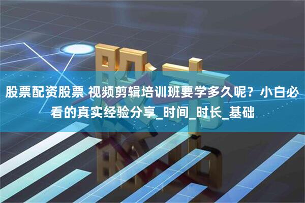 股票配资股票 视频剪辑培训班要学多久呢？小白必看的真实经验分享_时间_时长_基础