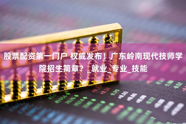股票配资第一门户 权威发布！广东岭南现代技师学院招生简章？_就业_专业_技能
