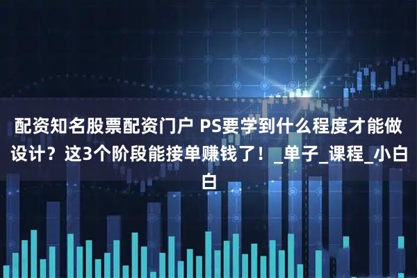 配资知名股票配资门户 PS要学到什么程度才能做设计？这3个阶段能接单赚钱了！_单子_课程_小白