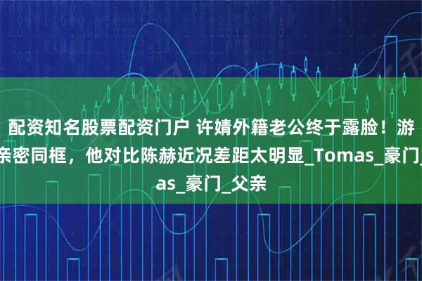 配资知名股票配资门户 许婧外籍老公终于露脸！游艇上亲密同框，他对比陈赫近况差距太明显_Tomas_豪门_父亲