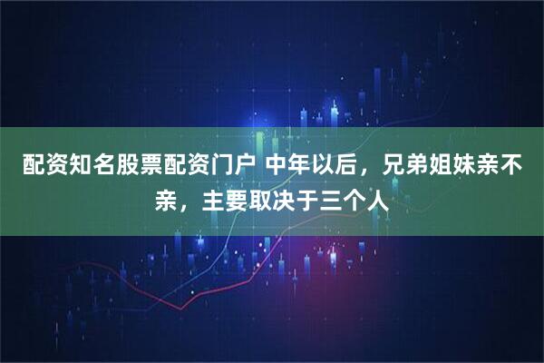 配资知名股票配资门户 中年以后，兄弟姐妹亲不亲，主要取决于三个人