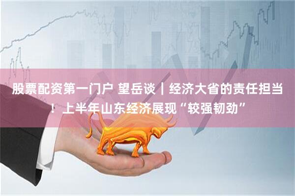 股票配资第一门户 望岳谈｜经济大省的责任担当！上半年山东经济展现“较强韧劲”