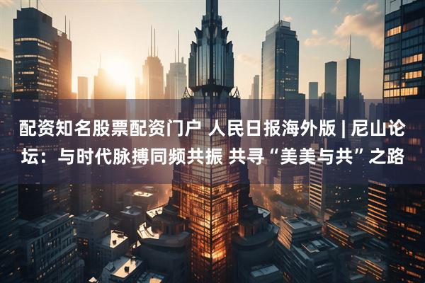 配资知名股票配资门户 人民日报海外版 | 尼山论坛：与时代脉搏同频共振 共寻“美美与共”之路
