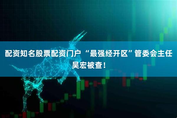 配资知名股票配资门户 “最强经开区”管委会主任吴宏被查！