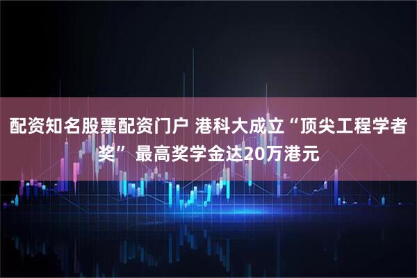 配资知名股票配资门户 港科大成立“顶尖工程学者奖” 最高奖学金达20万港元