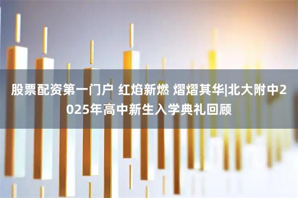 股票配资第一门户 红焰新燃 熠熠其华|北大附中2025年高中新生入学典礼回顾