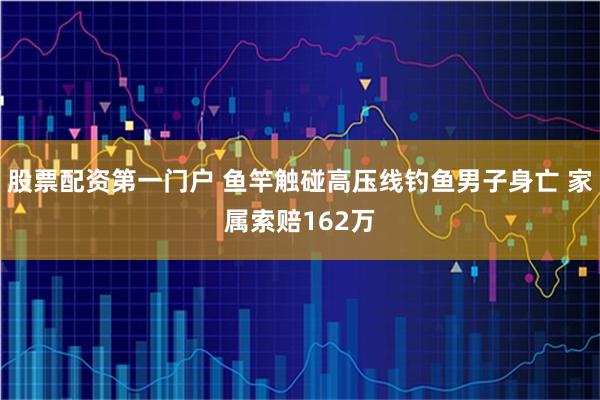 股票配资第一门户 鱼竿触碰高压线钓鱼男子身亡 家属索赔162万
