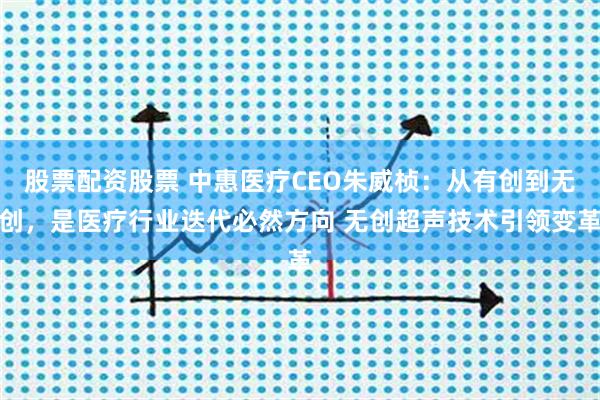股票配资股票 中惠医疗CEO朱威桢：从有创到无创，是医疗行业迭代必然方向 无创超声技术引领变革
