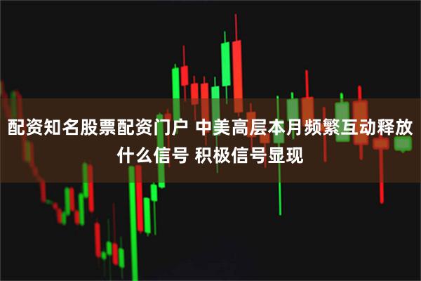 配资知名股票配资门户 中美高层本月频繁互动释放什么信号 积极信号显现