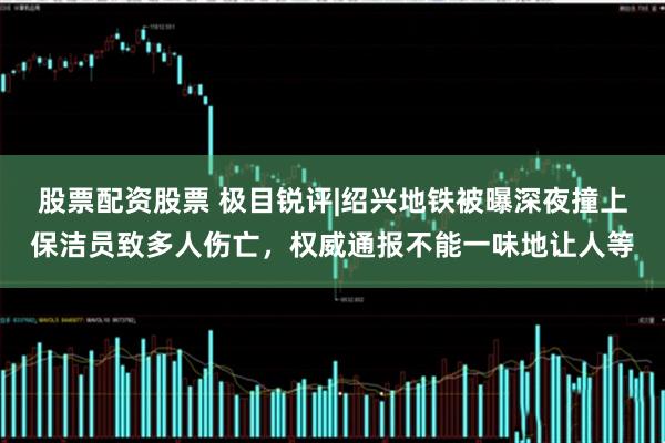 股票配资股票 极目锐评|绍兴地铁被曝深夜撞上保洁员致多人伤亡，权威通报不能一味地让人等