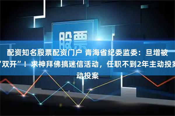 配资知名股票配资门户 青海省纪委监委：旦增被“双开”！求神拜佛搞迷信活动，任职不到2年主动投案