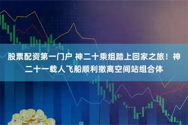 股票配资第一门户 神二十乘组踏上回家之旅！神二十一载人飞船顺利撤离空间站组合体