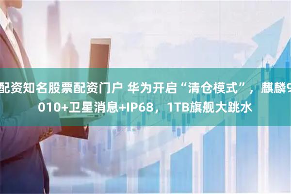 配资知名股票配资门户 华为开启“清仓模式”，麒麟9010+卫星消息+IP68，1TB旗舰大跳水