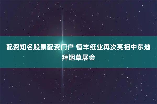 配资知名股票配资门户 恒丰纸业再次亮相中东迪拜烟草展会